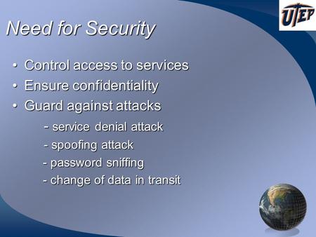 Need for Security Control access to servicesControl access to services Ensure confidentialityEnsure confidentiality Guard against attacksGuard against.