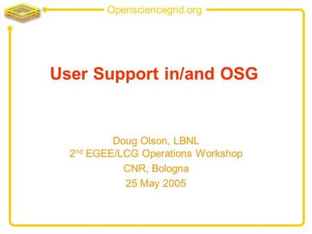 Opensciencegrid.org User Support in/and OSG Doug Olson, LBNL 2 nd EGEE/LCG Operations Workshop CNR, Bologna 25 May 2005.