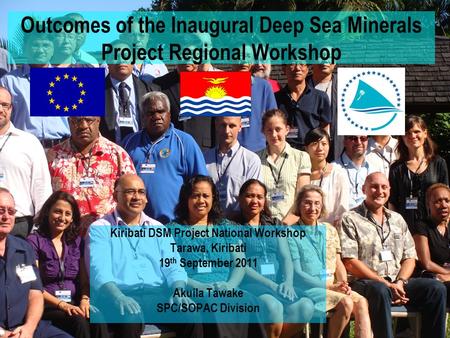 Outcomes of the Inaugural Deep Sea Minerals Project Regional Workshop Kiribati DSM Project National Workshop Tarawa, Kiribati 19 th September 2011 Akuila.