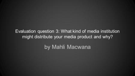 Evaluation question 3: What kind of media institution might distribute your media product and why? by Mahli Macwana.