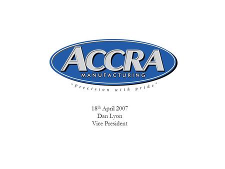 18 th April 2007 Dan Lyon Vice President. 2 ACCRA Manufacturing, Inc. Supplier of Aerospace machined parts and assemblies  Founded in 1978  Bothell,