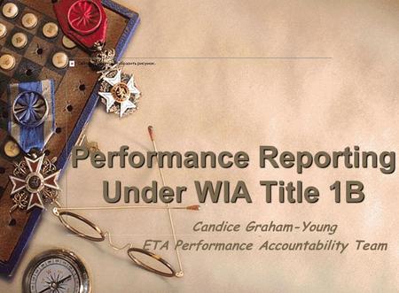 Performance Reporting Under WIA Title 1B Candice Graham-Young ETA Performance Accountability Team.