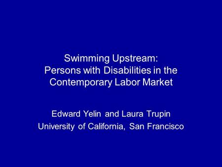 Swimming Upstream: Persons with Disabilities in the Contemporary Labor Market Edward Yelin and Laura Trupin University of California, San Francisco.