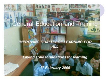 General Education and Training IMPROVING QUALITY OF LEARNING FOR ALL Laying solid foundations for learning 17 February 2009.