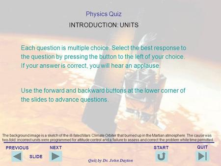 PREVIOUS QUIT NEXT START SLIDE Quiz by Dr. John Dayton Physics Quiz INTRODUCTION: UNITS Each question is multiple choice. Select the best response to.