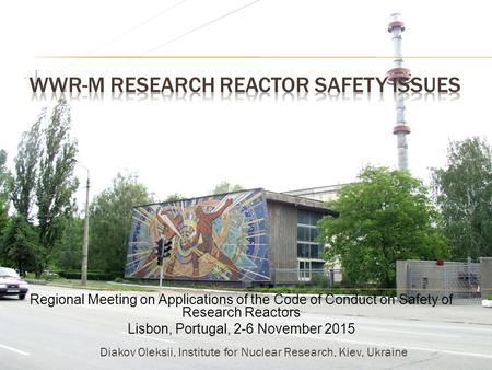 Regional Meeting on Applications of the Code of Conduct on Safety of Research Reactors Lisbon, Portugal, 2-6 November 2015 Diakov Oleksii, Institute for.