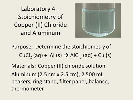 Laboratory 4 – Stoichiometry of Copper (II) Chloride and Aluminum Purpose: Determine the stoichiometry of CuCl 2 (aq) + Al (s)  AlCl 3 (aq) + Cu (s) Materials:Copper.