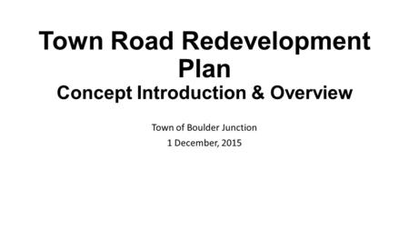 Town Road Redevelopment Plan Concept Introduction & Overview Town of Boulder Junction 1 December, 2015.