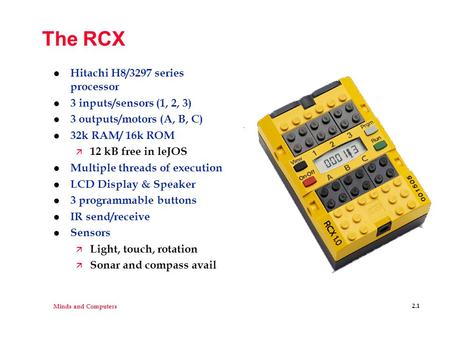 Minds and Computers 2.1 The RCX l Hitachi H8/3297 series processor l 3 inputs/sensors (1, 2, 3) l 3 outputs/motors (A, B, C) l 32k RAM/ 16k ROM ä 12 kB.