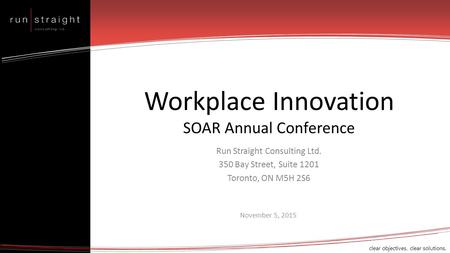 Clear objectives. clear solutions. Workplace Innovation SOAR Annual Conference Run Straight Consulting Ltd. 350 Bay Street, Suite 1201 Toronto, ON M5H.