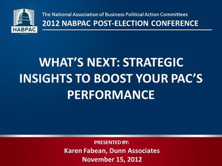 PRESENTED BY: Karen Fabean, Dunn Associates November 15, 2012 WHAT’S NEXT: STRATEGIC INSIGHTS TO BOOST YOUR PAC’S PERFORMANCE The National Association.