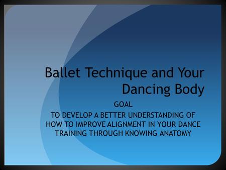 Ballet Technique and Your Dancing Body GOAL TO DEVELOP A BETTER UNDERSTANDING OF HOW TO IMPROVE ALIGNMENT IN YOUR DANCE TRAINING THROUGH KNOWING ANATOMY.