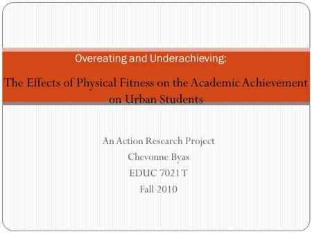 An Action Research Project Chevonne Byas EDUC 7021 T Fall 2010 Overeating and Underachieving: The Effects of Physical Fitness on the Academic Achievement.