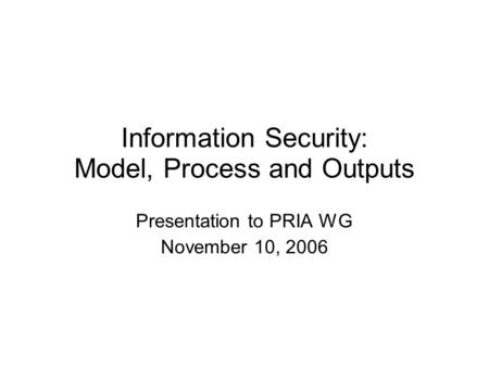 Information Security: Model, Process and Outputs Presentation to PRIA WG November 10, 2006.