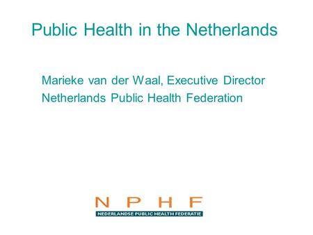 Public Health in the Netherlands Marieke van der Waal, Executive Director Netherlands Public Health Federation.