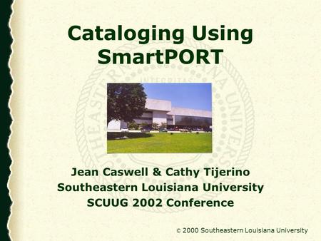 © 2000 Southeastern Louisiana University Cataloging Using SmartPORT Jean Caswell & Cathy Tijerino Southeastern Louisiana University SCUUG 2002 Conference.