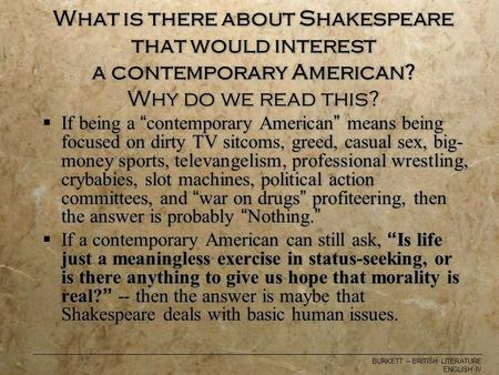 BURKETT – BRITISH LITERATURE ENGLISH IV What is there about Shakespeare that would interest a contemporary American? Why do we read this?  If being a.