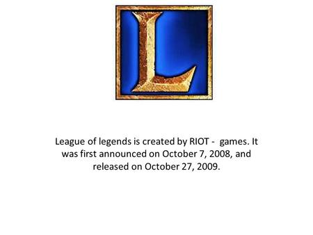 League of legends is created by RIOT - games. It was first announced on October 7, 2008, and released on October 27, 2009.