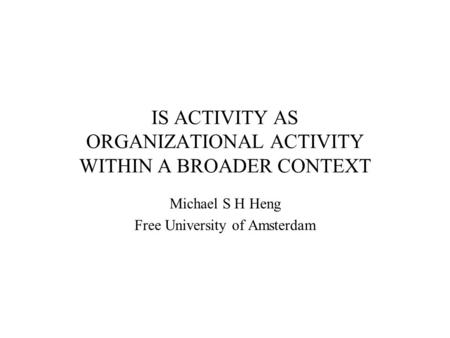 IS ACTIVITY AS ORGANIZATIONAL ACTIVITY WITHIN A BROADER CONTEXT Michael S H Heng Free University of Amsterdam.