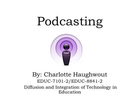 Podcasting By: Charlotte Haughwout EDUC-7101-2/EDUC-8841-2 Diffusion and Integration of Technology in Education.