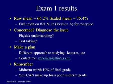 Physics 102: Lecture 11, Slide 1 Exam 1 results Raw mean = 66.2% Scaled mean = 75.4% –Full credit on #21 & 22 (Version A) for everyone Concerned? Diagnose.