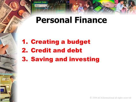 © 2006 ACA International all rights reserved Personal Finance 1.Creating a budget 2.Credit and debt 3.Saving and investing.