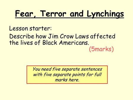 Fear, Terror and Lynchings Lesson starter: Describe how Jim Crow Laws affected the lives of Black Americans. (5marks) You need five separate sentences.