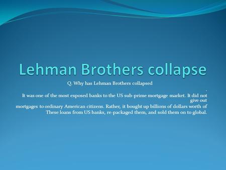 Q. Why has Lehman Brothers collapsed. It was one of the most exposed banks to the US sub-prime mortgage market. It did not give out mortgages to ordinary.