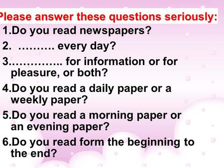 Please answer these questions seriously: 1.Do you read newspapers? 2. ………. every day? 3.………….. for information or for pleasure, or both? 4.Do you read.