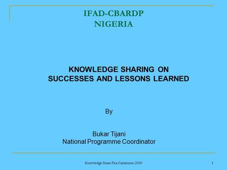 Knowledge Share Fair Cameroon-2009 1 IFAD-CBARDP NIGERIA By Bukar Tijani National Programme Coordinator KNOWLEDGE SHARING ON SUCCESSES AND LESSONS LEARNED.