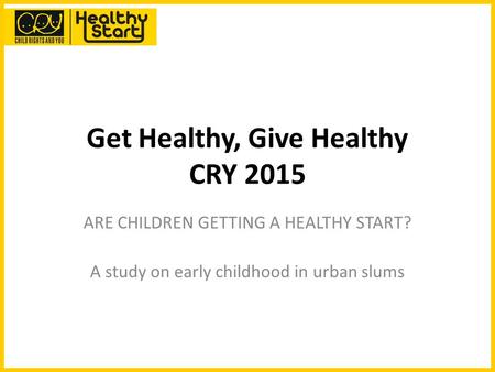 Get Healthy, Give Healthy CRY 2015 ARE CHILDREN GETTING A HEALTHY START? A study on early childhood in urban slums.