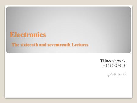 Electronics The sixteenth and seventeenth Lectures Thirteenth week 3 -6/ 2/ 1437 هـ أ / سمر السلمي.