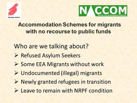 Accommodation Schemes for migrants with no recourse to public funds Who are we talking about?  Refused Asylum Seekers  Some EEA Migrants without work.