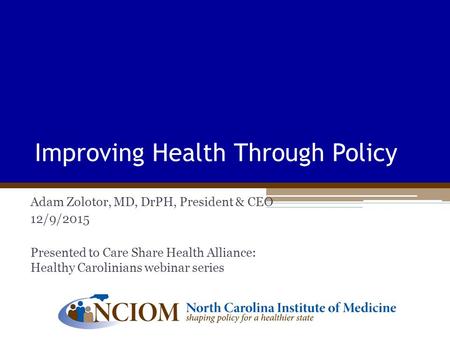 Improving Health Through Policy Adam Zolotor, MD, DrPH, President & CEO 12/9/2015 Presented to Care Share Health Alliance: Healthy Carolinians webinar.