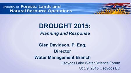 Glen Davidson, P. Eng. Director Water Management Branch Osoyoos Lake Water Science Forum Oct. 9, 2015 Osoyoos BC DROUGHT 2015: Planning and Response.