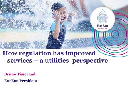 How regulation has improved services – a utilities perspective Bruno Tisserand EurEau President.