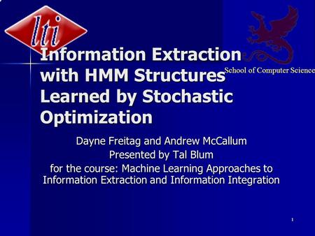 School of Computer Science 1 Information Extraction with HMM Structures Learned by Stochastic Optimization Dayne Freitag and Andrew McCallum Presented.