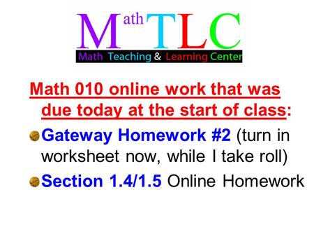 Math 010 online work that was due today at the start of class: Gateway Homework #2 (turn in worksheet now, while I take roll) Section 1.4/1.5 Online Homework.