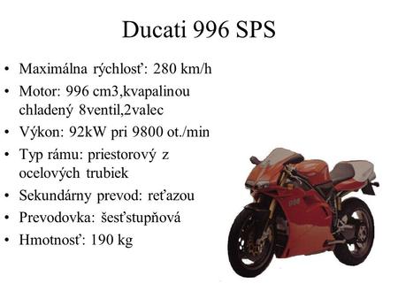 Ducati 996 SPS Maximálna rýchlosť: 280 km/h Motor: 996 cm3,kvapalinou chladený 8ventil,2valec Výkon: 92kW pri 9800 ot./min. Typ rámu: priestorový z ocelových.