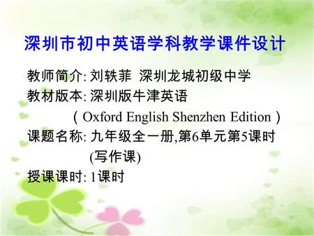 深圳市初中英语学科教学课件设计 教师简介 : 刘轶菲 深圳龙城初级中学 教材版本 : 深圳版牛津英语 （ Oxford English Shenzhen Edition ） 课题名称 : 九年级全一册, 第 6 单元第 5 课时 ( 写作课 ) 授课课时 : 1 课时.