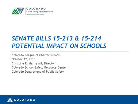 SENATE BILLS 15-213 & 15-214 POTENTIAL IMPACT ON SCHOOLS Colorado League of Charter Schools October 12, 2015 Christine R. Harms MS, Director Colorado School.