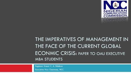 THE IMPERATIVES OF MANAGEMENT IN THE FACE OF THE CURRENT GLOBAL ECONMIC CRISIS: PAPER TO OAU EXECUTIVE MBA STUDENTS Engineer Ernest C. A. Ndukwe Executive.