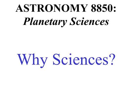 ASTRONOMY 8850: Planetary Sciences Why Sciences?.