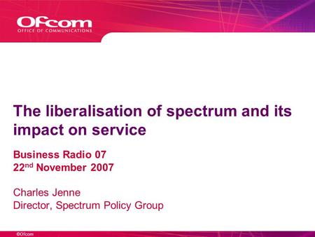 ©Ofcom The liberalisation of spectrum and its impact on service Business Radio 07 22 nd November 2007 Charles Jenne Director, Spectrum Policy Group.