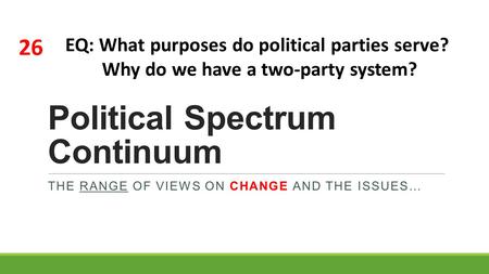 Political Spectrum Continuum THE RANGE OF VIEWS ON CHANGE AND THE ISSUES… 26 EQ: What purposes do political parties serve? Why do we have a two-party system?