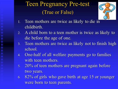 Teen Pregnancy Pre-test (True or False) 1. Teen mothers are twice as likely to die in childbirth. 2. A child born to a teen mother is twice as likely.