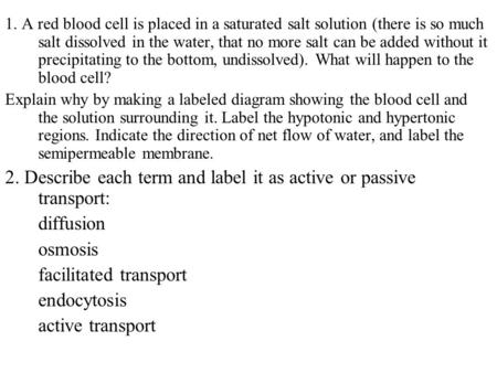 1. A red blood cell is placed in a saturated salt solution (there is so much salt dissolved in the water, that no more salt can be added without it precipitating.