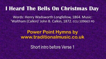 I Heard The Bells On Christmas Day Words: Henry Wadsworth Longfellow, 1864. Music: 'Waltham (Calkin)' John B. Calkin, 1872. CCLI 109663 PD Power Point.