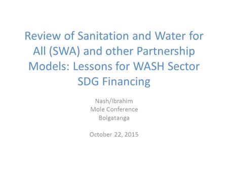 Review of Sanitation and Water for All (SWA) and other Partnership Models: Lessons for WASH Sector SDG Financing Nash/Ibrahim Mole Conference Bolgatanga.