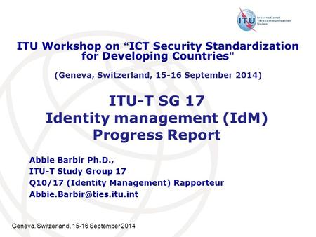 Geneva, Switzerland, 15-16 September 2014 ITU-T SG 17 Identity management (IdM) Progress Report Abbie Barbir Ph.D., ITU-T Study Group 17 Q10/17 (Identity.